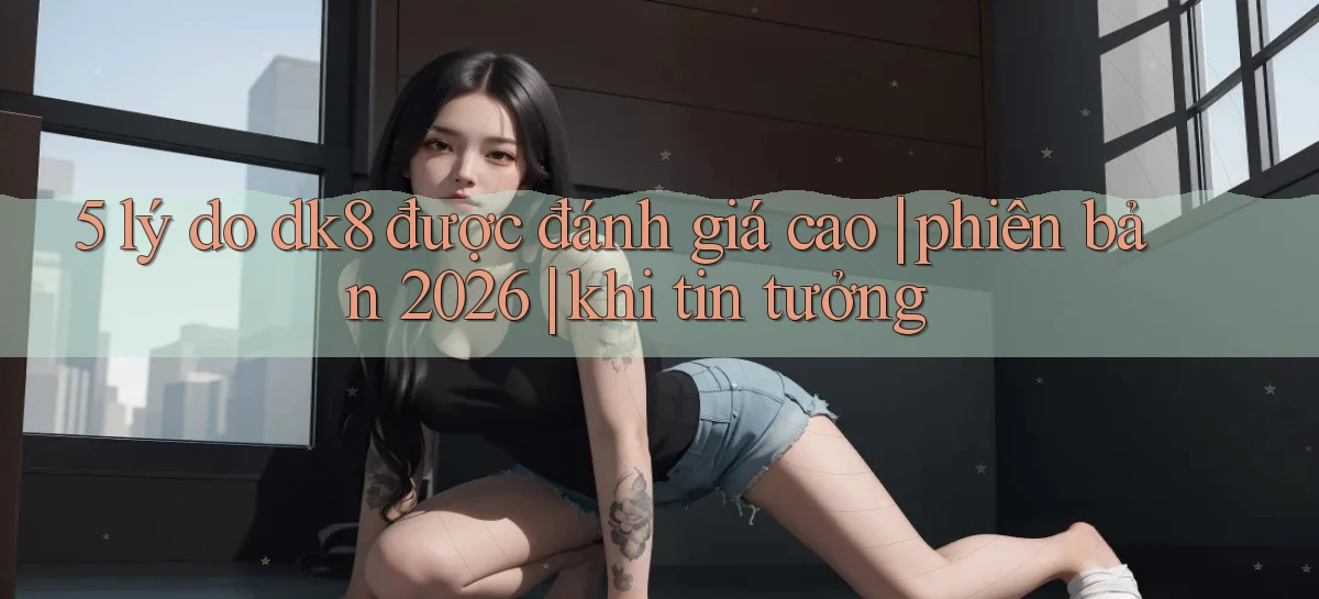 5 lý do dk8 được đánh giá cao phiên bản 2026 khi tin tưởng