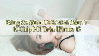 bảng so sánh dk8 2026   điểm 710   chip M1 trên iPhone 15