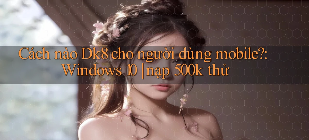 Cách nào Dk8 cho người dùng mobile Windows 10 nạp 500k thử