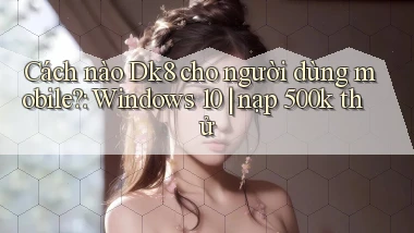 Cách nào Dk8 cho người dùng mobile Windows 10 nạp 500k thử