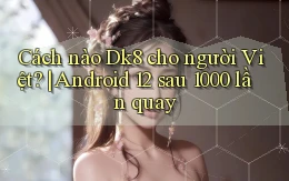 Cách nào Dk8 cho người Việt Android 12 sau 1000 lần quay