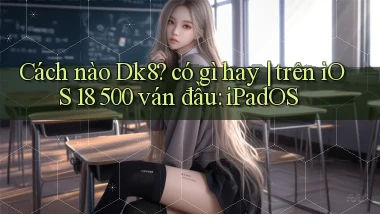 Cách nào Dk8 có gì hay trên iOS 18 500 ván đầu iPadOS