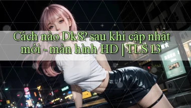 Cách nào Dk8 sau khi cập nhật mới   màn hình HD TLS 1.3