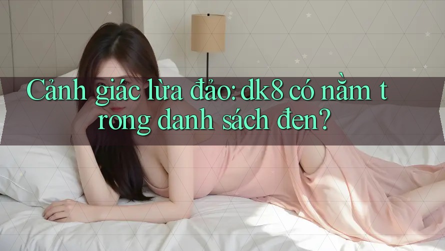 Cảnh giác lừa đảo: dk8 có nằm trong danh sách đen?