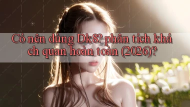 Có nên dùng Dk8 phân tích khách quan hoàn toàn (2026)