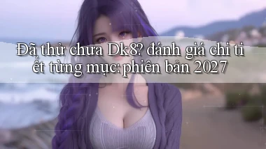 Đã thử chưa Dk8 đánh giá chi tiết từng mục phiên bản 2027