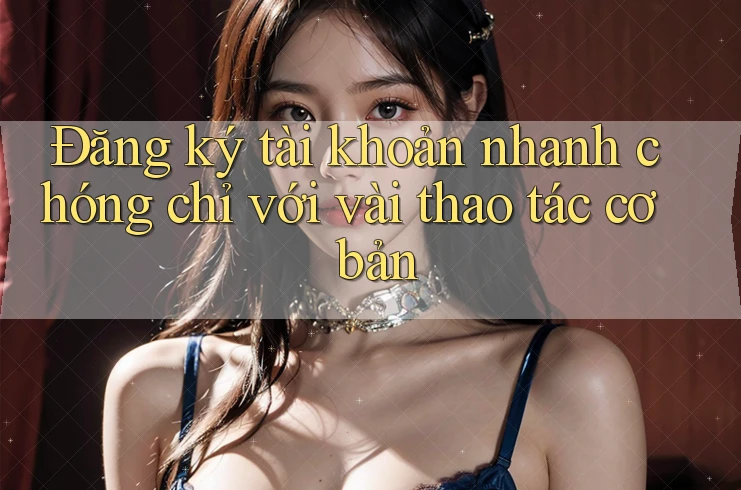 Đăng ký tài khoản nhanh chóng chỉ với vài thao tác cơ bản