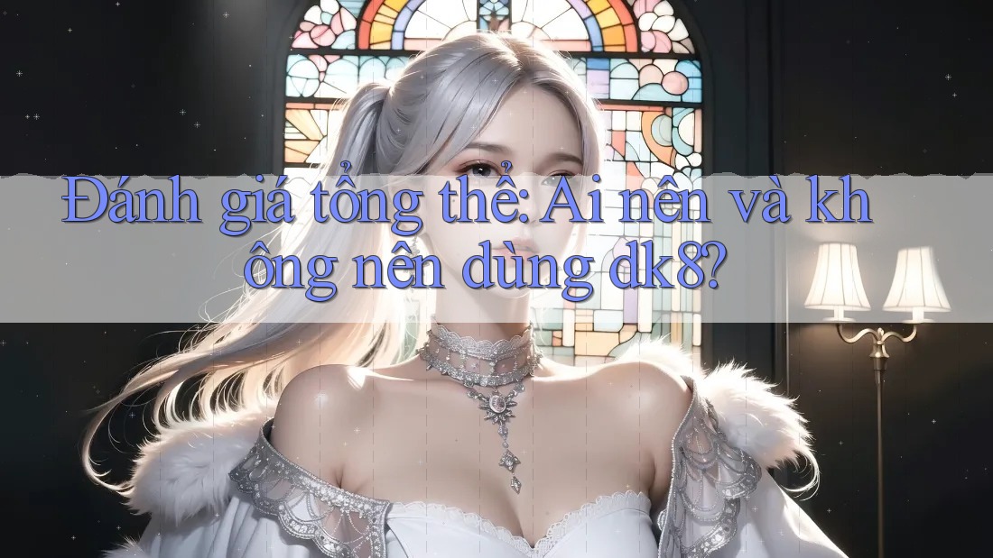 Đánh giá tổng thể: Ai nên và không nên dùng dk8? Đánh giá tổng thể: Ai nên và không nên dùng dk8?