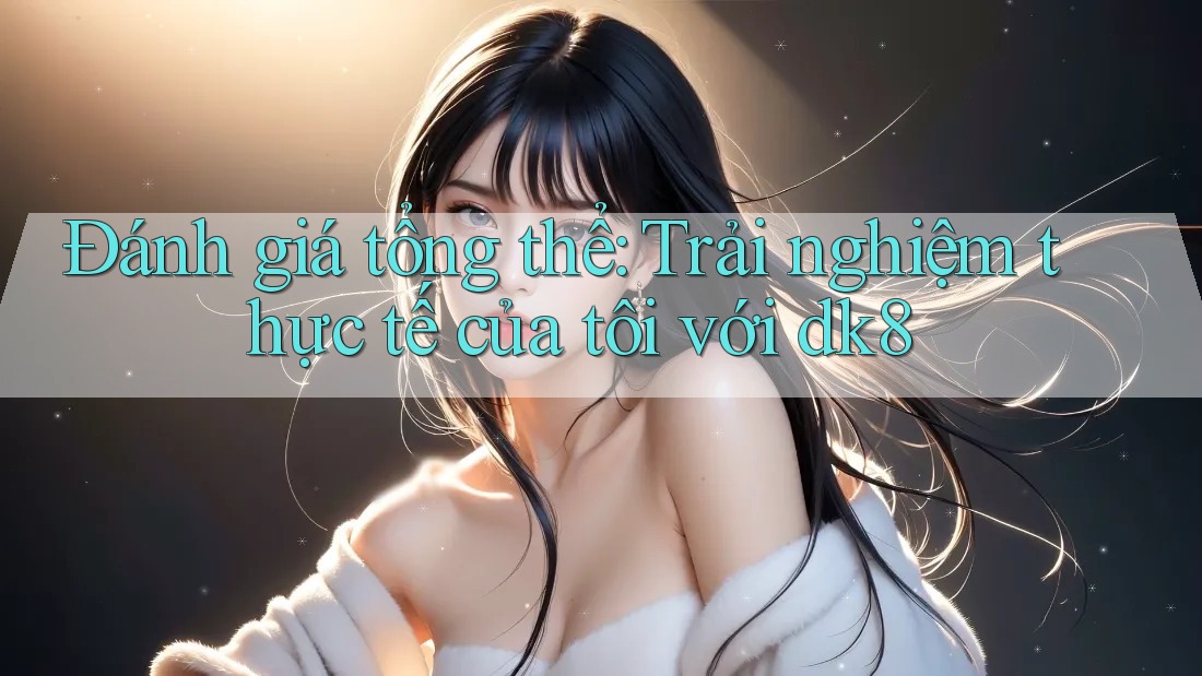 Đánh giá tổng thể: Trải nghiệm thực tế của tôi với dk8