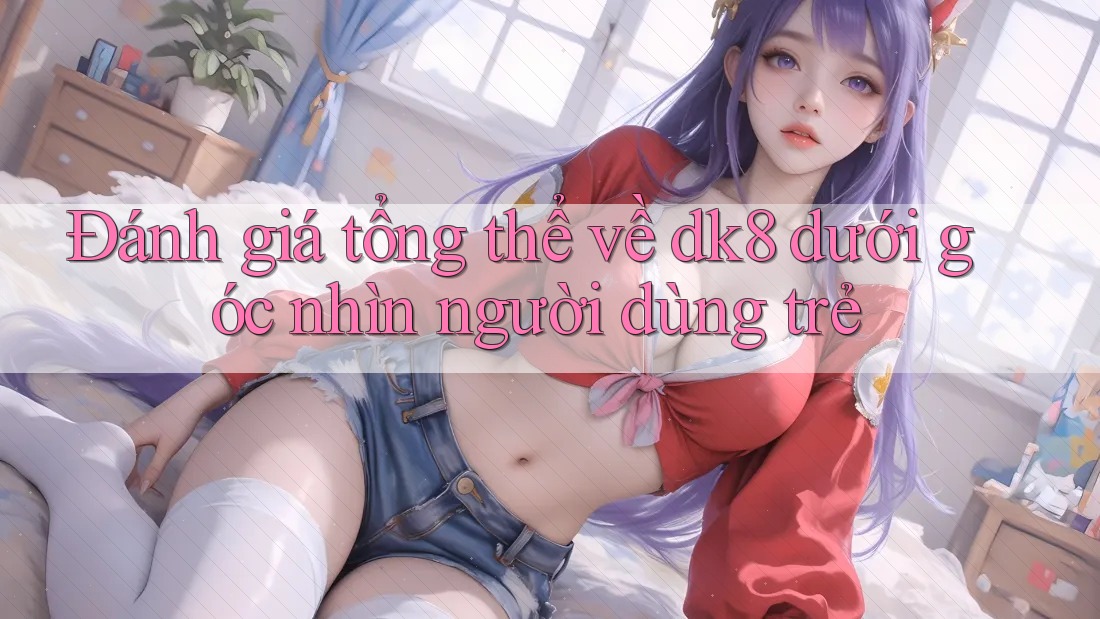 Đánh giá tổng thể về dk8 dưới góc nhìn người dùng trẻ