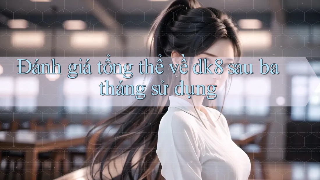 Đánh giá tổng thể về dk8 sau ba tháng sử dụng Đánh giá tổng thể về dk8 sau ba tháng sử dụng