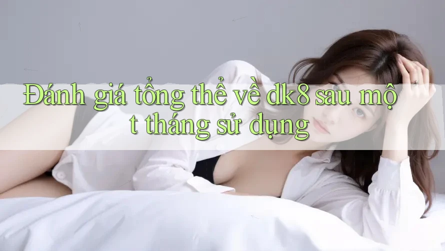 Đánh giá tổng thể về dk8 sau một tháng sử dụng