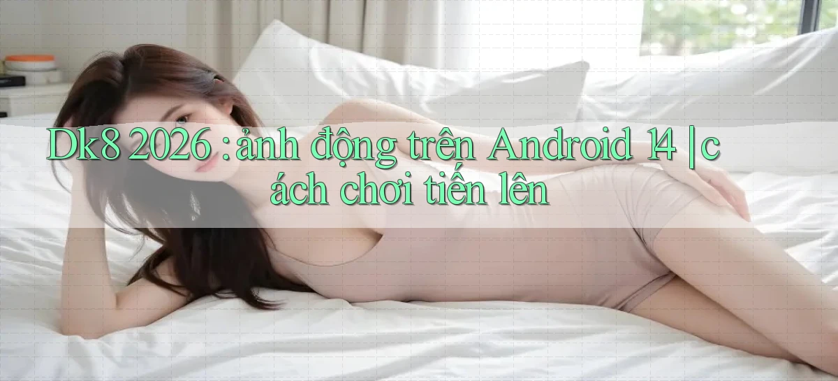 Dk8 2026 ảnh động trên Android 14 cách chơi tiến lên