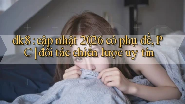 dk8 cập nhật 2026 có phụ đề, PC đối tác chiến lược uy tín