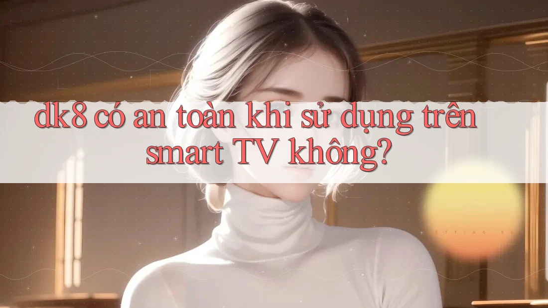 dk8 có an toàn khi sử dụng trên smart TV không? dk8 có an toàn khi sử dụng trên smart TV không?