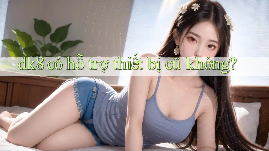 dk8 có hỗ trợ thiết bị cũ không?