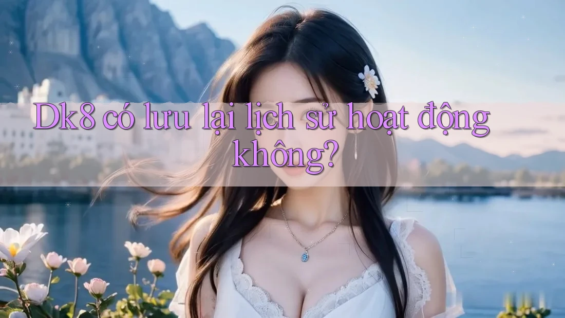 Dk8 có lưu lại lịch sử hoạt động không? Dk8 có lưu lại lịch sử hoạt động không?