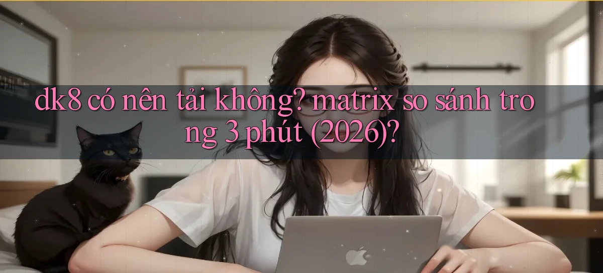 dk8 có nên tải không matrix so sánh trong 3 phút (2026)