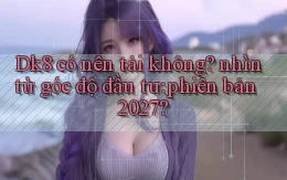 Dk8 có nên tải không nhìn từ góc độ đầu tư phiên bản 2027
