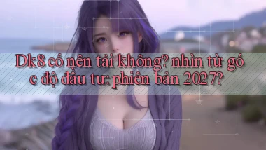 Dk8 có nên tải không nhìn từ góc độ đầu tư phiên bản 2027
