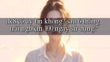 dk8 có uy tín không sau 6 tháng trải nghiệm 100 ngày sử dụng
