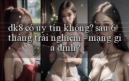 dk8 có uy tín không sau 6 tháng trải nghiệm   mạng gia đình