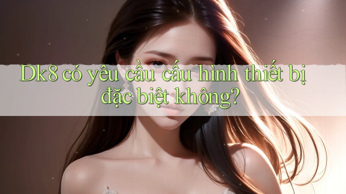 Dk8 có yêu cầu cấu hình thiết bị đặc biệt không? Dk8 có yêu cầu cấu hình thiết bị đặc biệt không?