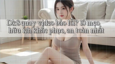 Dk8 quay video báo lỗi 10 mẹo hữu ích khắc phục, an toàn nhất