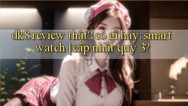 dk8 review thật có gì hay smartwatch cập nhật quý 3