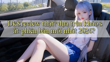 Dk8 review thật dựa trên khảo sát phiên bản mới nhất 2026