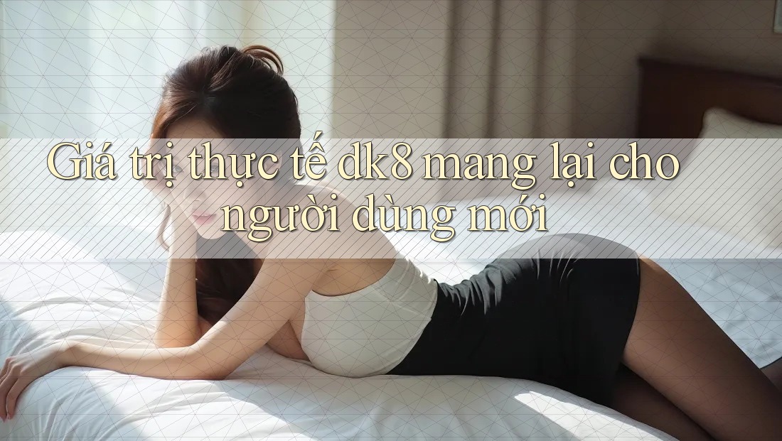 Giá trị thực tế dk8 mang lại cho người dùng mới