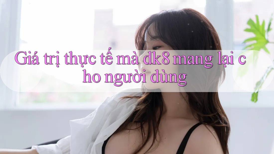 Giá trị thực tế mà dk8 mang lại cho người dùng Giá trị thực tế mà dk8 mang lại cho người dùng