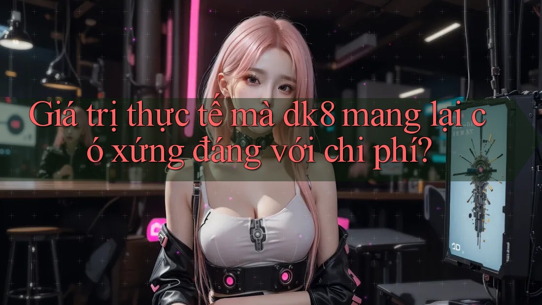 Giá trị thực tế mà dk8 mang lại có xứng đáng với chi phí? Giá trị thực tế mà dk8 mang lại có xứng đáng với chi phí?