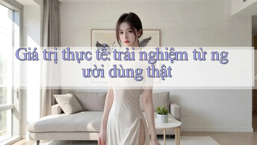 Giá trị thực tế: trải nghiệm từ người dùng thật Giá trị thực tế: trải nghiệm từ người dùng thật
