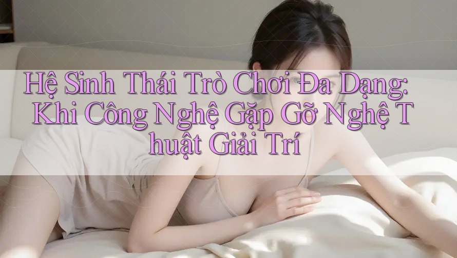 Hệ Sinh Thái Trò Chơi Đa Dạng: Khi Công Nghệ Gặp Gỡ Nghệ Thuật Giải Trí Hệ Sinh Thái Trò Chơi Đa Dạng: Khi Công Nghệ Gặp Gỡ Nghệ Thuật Giải Trí