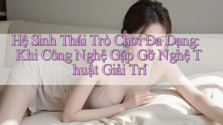 Hệ Sinh Thái Trò Chơi Đa Dạng: Khi Công Nghệ Gặp Gỡ Nghệ Thuật Giải Trí