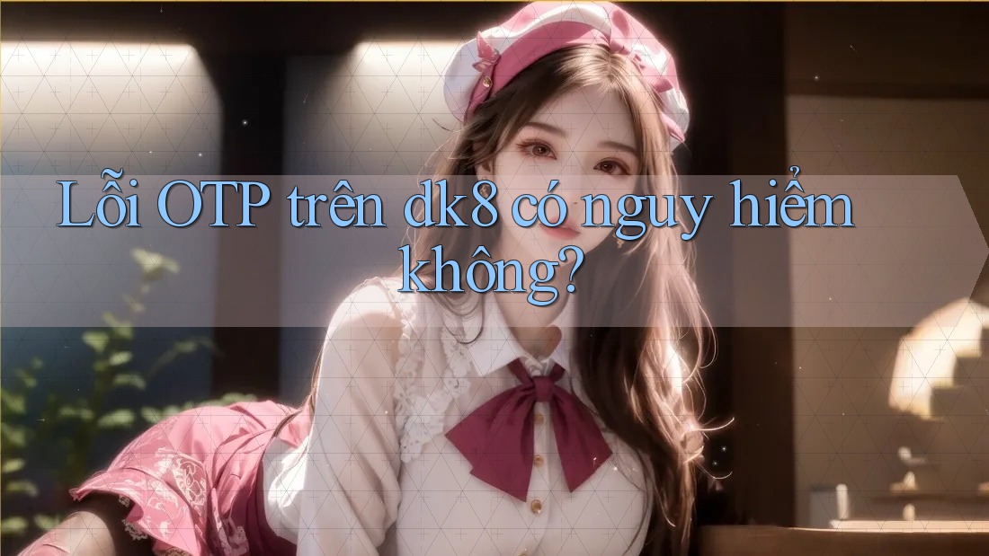Lỗi OTP trên dk8 có nguy hiểm không?