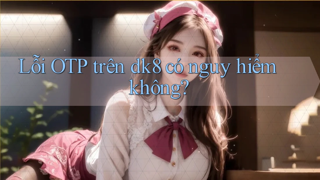Lỗi OTP trên dk8 có nguy hiểm không?