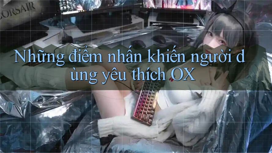 Những điểm nhấn khiến người dùng yêu thích OX Những điểm nhấn khiến người dùng yêu thích OX