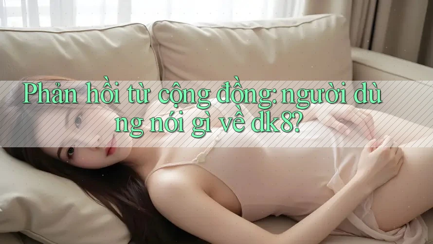 Phản hồi từ cộng đồng: người dùng nói gì về dk8?
