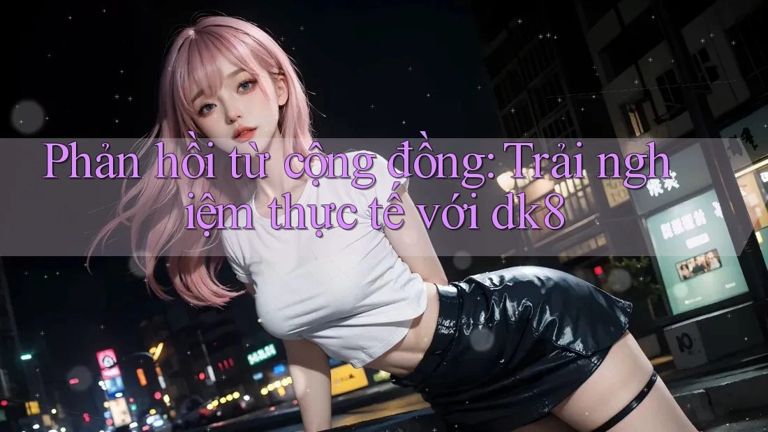 Phản hồi từ cộng đồng: Trải nghiệm thực tế với dk8 Phản hồi từ cộng đồng: Trải nghiệm thực tế với dk8