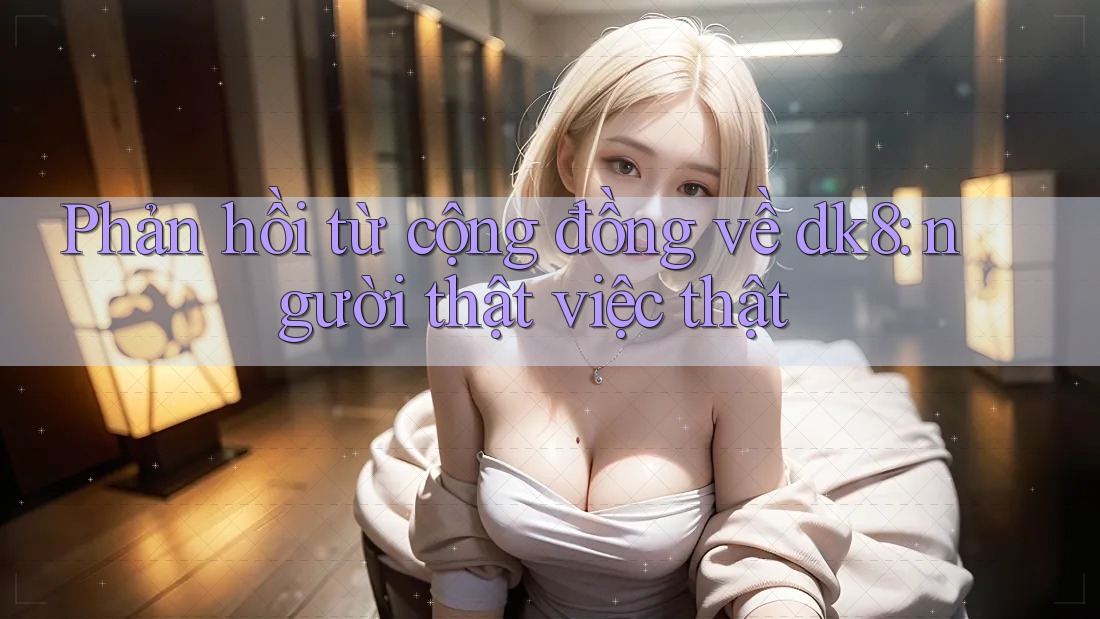 Phản hồi từ cộng đồng về dk8: người thật việc thật Phản hồi từ cộng đồng về dk8: người thật việc thật