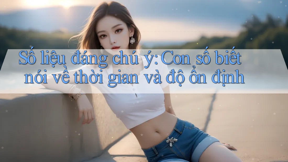 Số liệu đáng chú ý: Con số biết nói về thời gian và độ ổn định Số liệu đáng chú ý: Con số biết nói về thời gian và độ ổn định