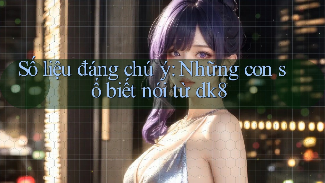 Số liệu đáng chú ý: Những con số biết nói từ dk8 Số liệu đáng chú ý: Những con số biết nói từ dk8