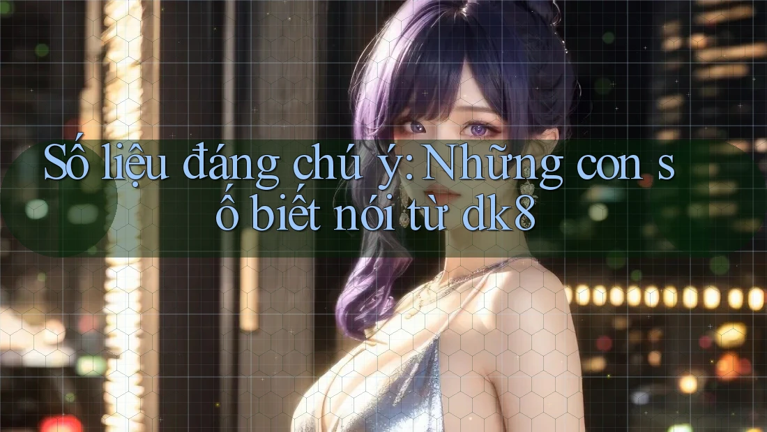 Số liệu đáng chú ý: Những con số biết nói từ dk8