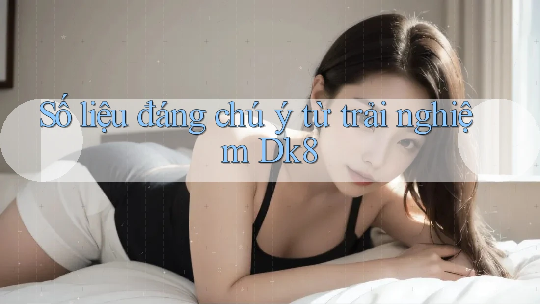 Số liệu đáng chú ý từ trải nghiệm Dk8 Số liệu đáng chú ý từ trải nghiệm Dk8