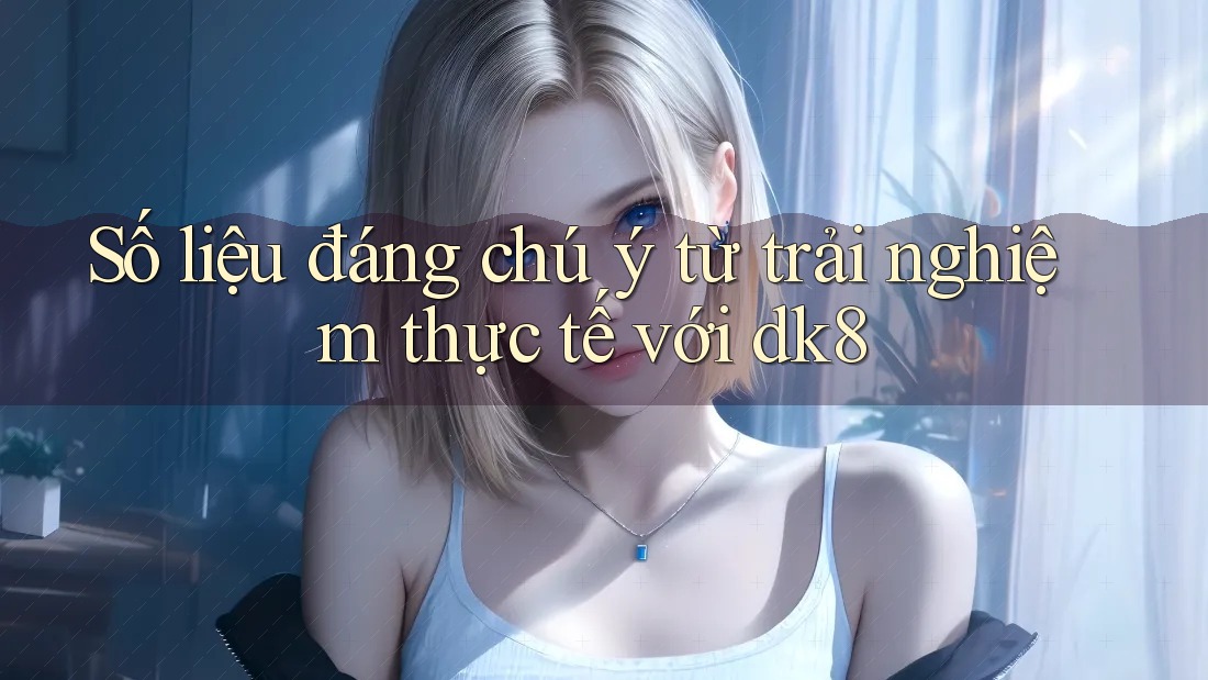 Số liệu đáng chú ý từ trải nghiệm thực tế với dk8 Số liệu đáng chú ý từ trải nghiệm thực tế với dk8