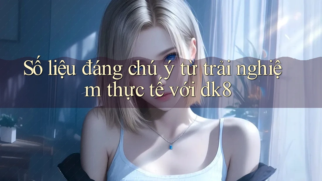 Số liệu đáng chú ý từ trải nghiệm thực tế với dk8 Số liệu đáng chú ý từ trải nghiệm thực tế với dk8