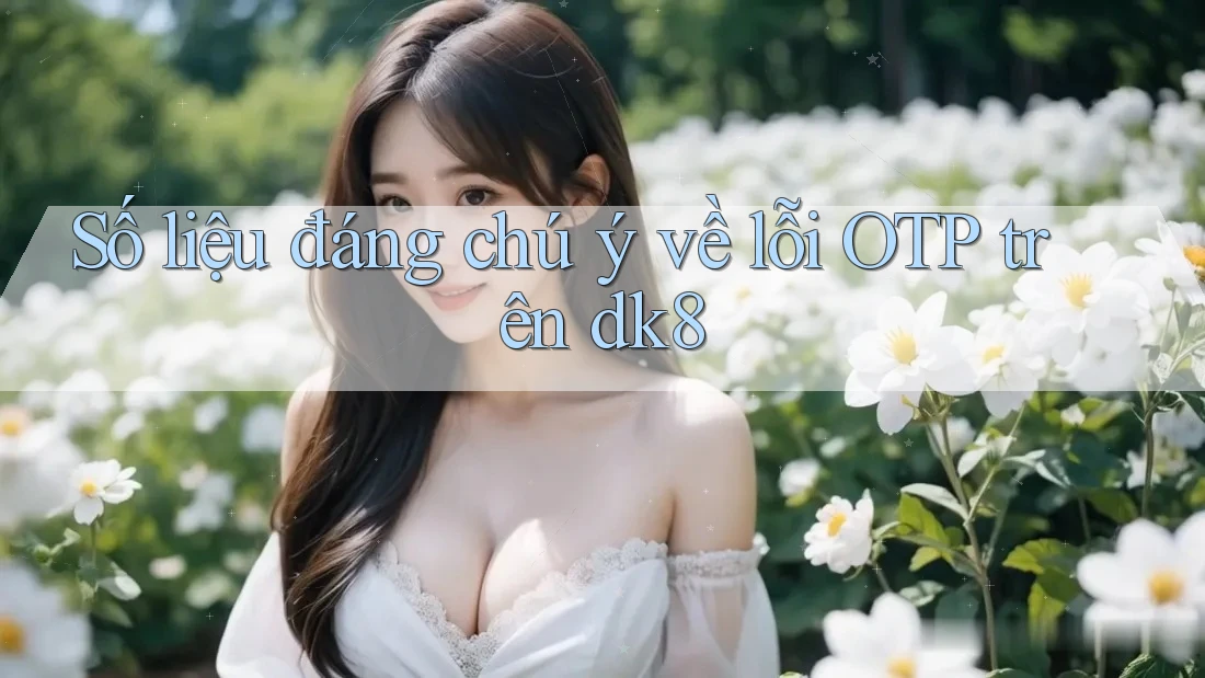 Số liệu đáng chú ý về lỗi OTP trên dk8 Số liệu đáng chú ý về lỗi OTP trên dk8