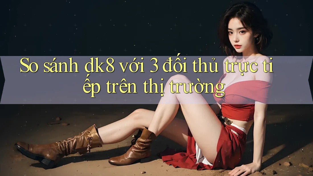 So sánh dk8 với 3 đối thủ trực tiếp trên thị trường So sánh dk8 với 3 đối thủ trực tiếp trên thị trường